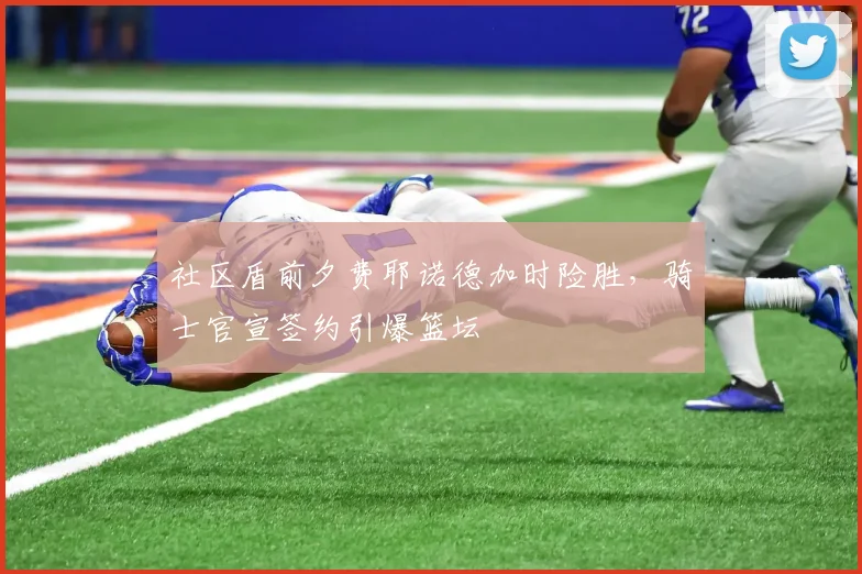 社区盾前夕费耶诺德加时险胜,骑士官宣签约引爆篮坛